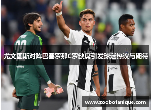 尤文图斯对阵巴塞罗那C罗缺席引发球迷热议与期待